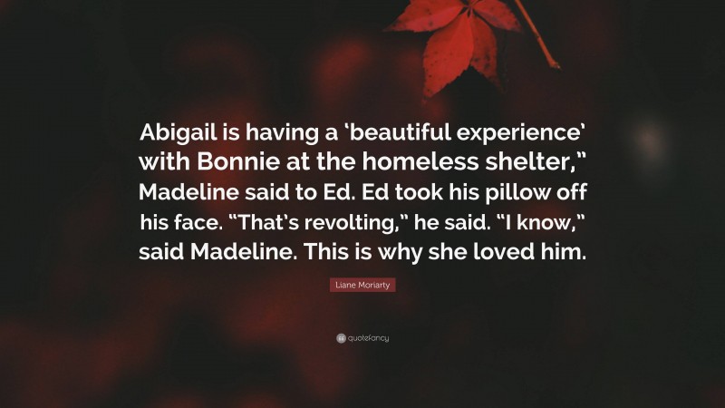 Liane Moriarty Quote: “Abigail is having a ‘beautiful experience’ with Bonnie at the homeless shelter,” Madeline said to Ed. Ed took his pillow off his face. “That’s revolting,” he said. “I know,” said Madeline. This is why she loved him.”