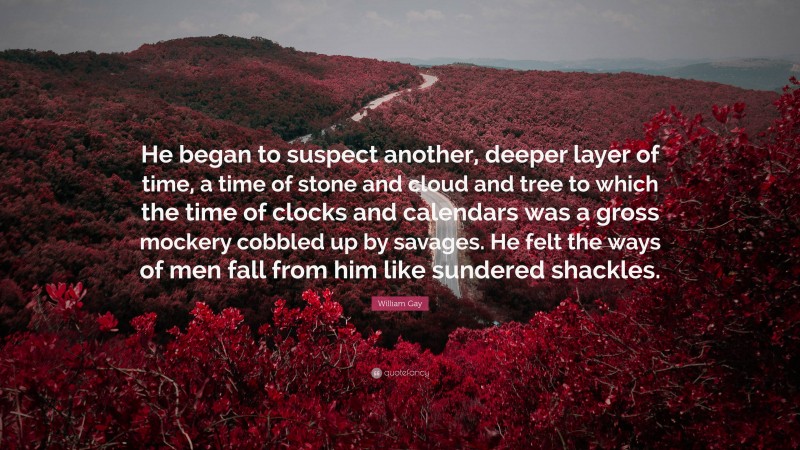 William Gay Quote: “He began to suspect another, deeper layer of time, a time of stone and cloud and tree to which the time of clocks and calendars was a gross mockery cobbled up by savages. He felt the ways of men fall from him like sundered shackles.”