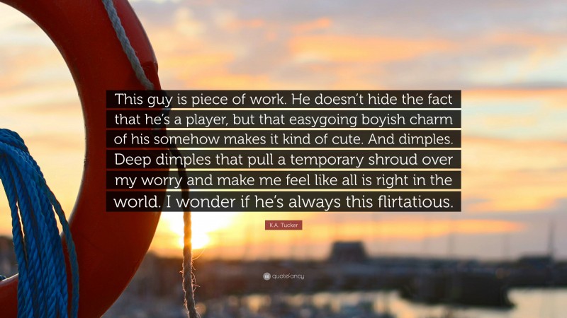 K.A. Tucker Quote: “This guy is piece of work. He doesn’t hide the fact that he’s a player, but that easygoing boyish charm of his somehow makes it kind of cute. And dimples. Deep dimples that pull a temporary shroud over my worry and make me feel like all is right in the world. I wonder if he’s always this flirtatious.”