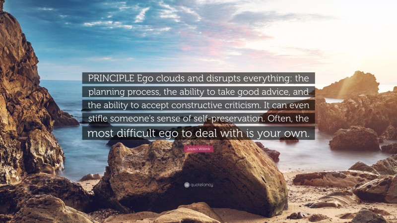 Jocko Willink Quote: “PRINCIPLE Ego clouds and disrupts everything: the planning process, the ability to take good advice, and the ability to accept constructive criticism. It can even stifle someone’s sense of self-preservation. Often, the most difficult ego to deal with is your own.”