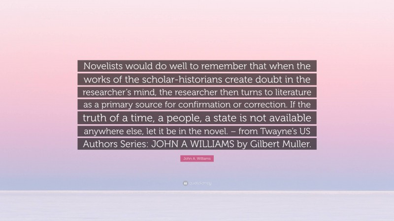John A. Williams Quote: “Novelists would do well to remember that when the works of the scholar-historians create doubt in the researcher’s mind, the researcher then turns to literature as a primary source for confirmation or correction. If the truth of a time, a people, a state is not available anywhere else, let it be in the novel. – from Twayne’s US Authors Series: JOHN A WILLIAMS by Gilbert Muller.”