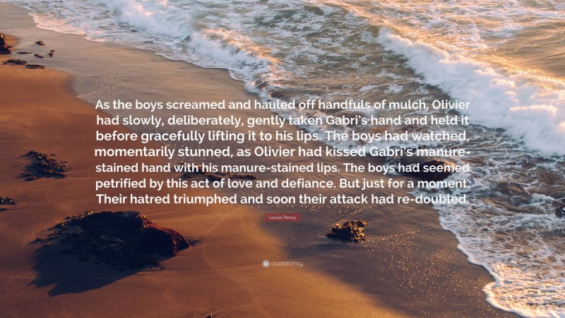 Louise Penny Quote: “As the boys screamed and hauled off handfuls of mulch, Olivier had slowly, deliberately, gently taken Gabri’s hand and held it before gracefully lifting it to his lips. The boys had watched, momentarily stunned, as Olivier had kissed Gabri’s manure-stained hand with his manure-stained lips. The boys had seemed petrified by this act of love and defiance. But just for a moment. Their hatred triumphed and soon their attack had re-doubled.”