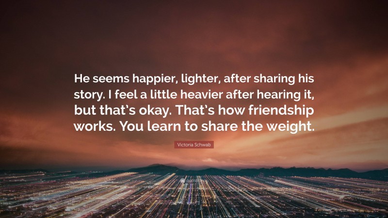 Victoria Schwab Quote: “He seems happier, lighter, after sharing his story. I feel a little heavier after hearing it, but that’s okay. That’s how friendship works. You learn to share the weight.”