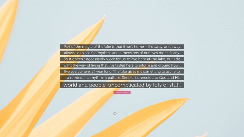 Shauna Niequist Quote: “Part of the magic of the lake is that it isn’t home – it’s away, and away allows us to see the rhythms and dimensions of our lives more clearly. So it doesn’t necessarily work for us to live here at the lake, but I do want the way of living that I’ve tasted here to inform and ground how I live everywhere, all year long. The lake gives me something to aspire to – a reminder, a rhythm, a pattern. Simple, connected to God and His world and people, uncomplicated by lots of stuff.”