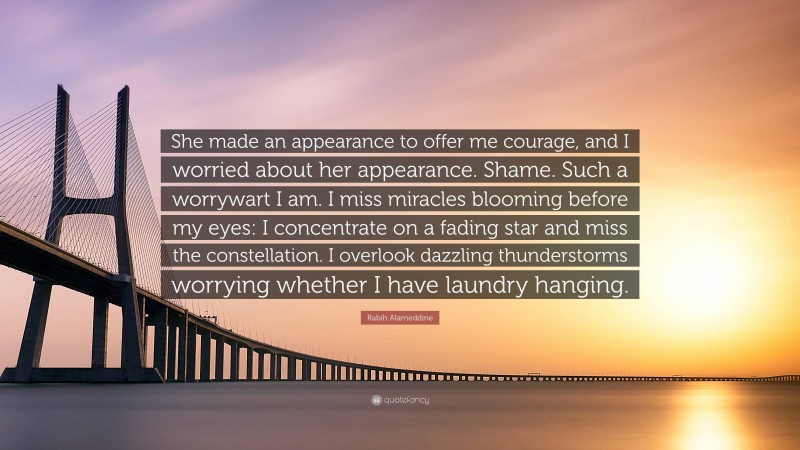 Rabih Alameddine Quote: “She made an appearance to offer me courage, and I worried about her appearance. Shame. Such a worrywart I am. I miss miracles blooming before my eyes: I concentrate on a fading star and miss the constellation. I overlook dazzling thunderstorms worrying whether I have laundry hanging.”