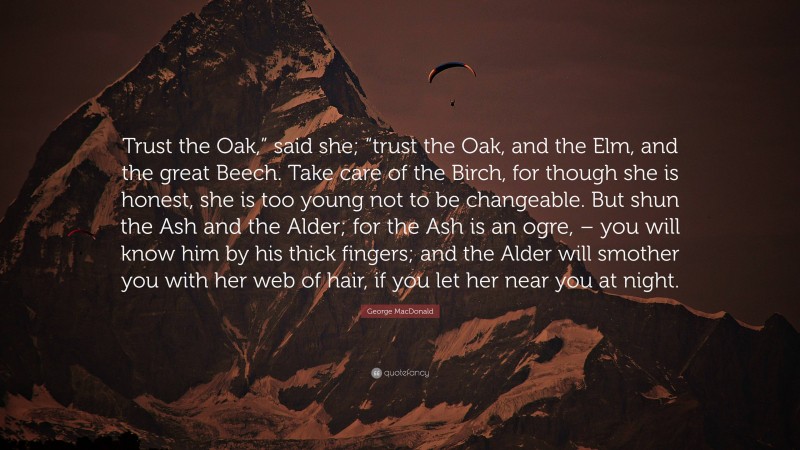 George MacDonald Quote: “Trust the Oak,” said she; “trust the Oak, and the Elm, and the great Beech. Take care of the Birch, for though she is honest, she is too young not to be changeable. But shun the Ash and the Alder; for the Ash is an ogre, – you will know him by his thick fingers; and the Alder will smother you with her web of hair, if you let her near you at night.”