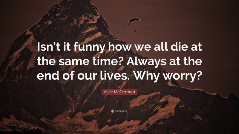 Alice McDermott Quote: “Isn’t it funny how we all die at the same time? Always at the end of our lives. Why worry?”