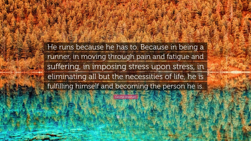 George Sheehan Quote: “He runs because he has to. Because in being a runner, in moving through pain and fatigue and suffering, in imposing stress upon stress, in eliminating all but the necessities of life, he is fulfilling himself and becoming the person he is.”