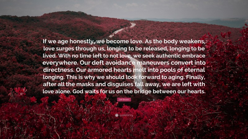 Jeff Brown Quote: “If we age honestly, we become love. As the body weakens, love surges through us, longing to be released, longing to be lived. With no time left to not love, we seek authentic embrace everywhere. Our deft avoidance maneuvers convert into directness. Our armored hearts melt into pools of eternal longing. This is why we should look forward to aging. Finally, after all the masks and disguises fall away, we are left with love alone. God waits for us on the bridge between our hearts.”