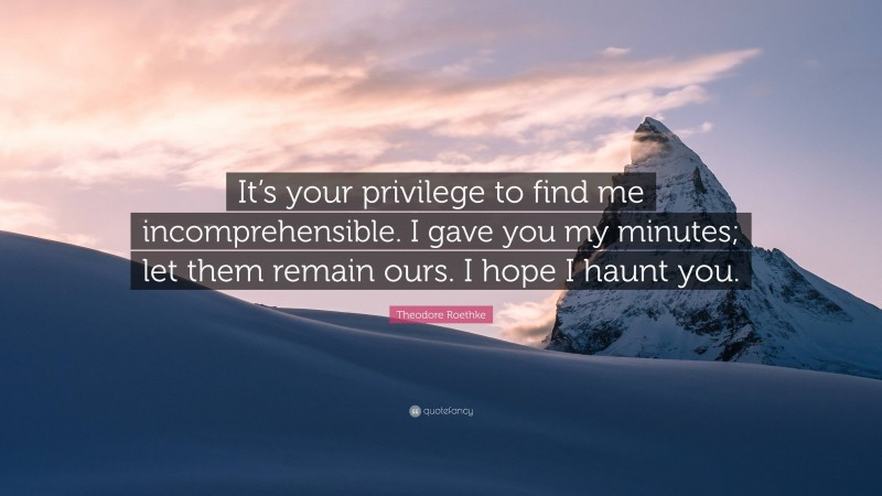 Theodore Roethke Quote: “It’s your privilege to find me incomprehensible. I gave you my minutes; let them remain ours. I hope I haunt you.”