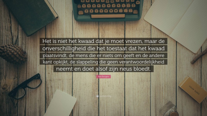 Alex Boogers Quote: “Het is niet het kwaad dat je moet vrezen, maar de onverschilligheid die het toestaat dat het kwaad plaatsvindt, de mens die er niets om geeft en de andere kant opkijkt, de slappeling die geen verantwoordelijkheid neemt en doet alsof zijn neus bloedt.”