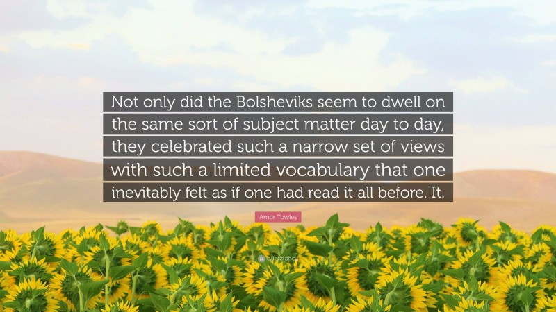 Amor Towles Quote: “Not only did the Bolsheviks seem to dwell on the same sort of subject matter day to day, they celebrated such a narrow set of views with such a limited vocabulary that one inevitably felt as if one had read it all before. It.”