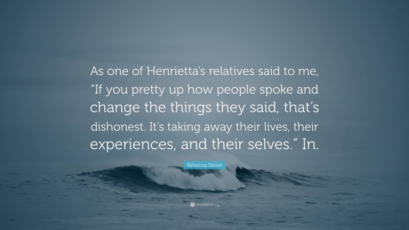 Rebecca Skloot Quote: “As one of Henrietta’s relatives said to me, “If you pretty up how people spoke and change the things they said, that’s dishonest. It’s taking away their lives, their experiences, and their selves.” In.”