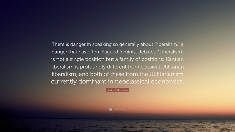 Martha C. Nussbaum Quote: “There is danger in speaking so generally about “liberalism,” a danger that has often plagued feminist debates. “Liberalism” is not a single position but a family of positions; Kantian liberalism is profoundly different from classical Utilitarian liberalism, and both of these from the Utilitarianism currently dominant in neoclassical economics.”