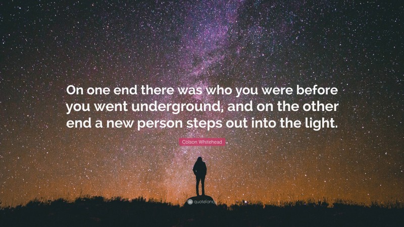Colson Whitehead Quote: “On one end there was who you were before you went underground, and on the other end a new person steps out into the light.”