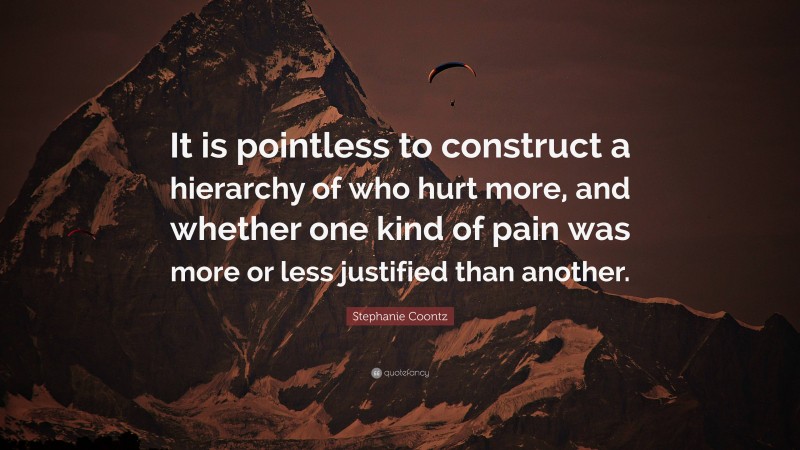 Stephanie Coontz Quote: “It is pointless to construct a hierarchy of who hurt more, and whether one kind of pain was more or less justified than another.”