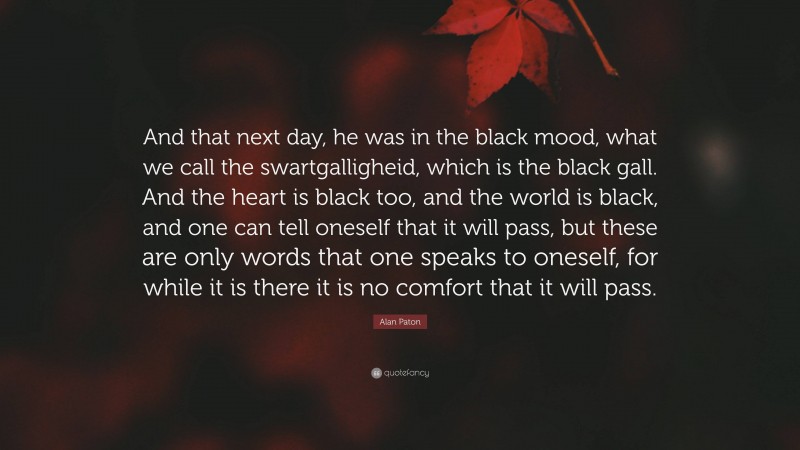 Alan Paton Quote: “And that next day, he was in the black mood, what we call the swartgalligheid, which is the black gall. And the heart is black too, and the world is black, and one can tell oneself that it will pass, but these are only words that one speaks to oneself, for while it is there it is no comfort that it will pass.”