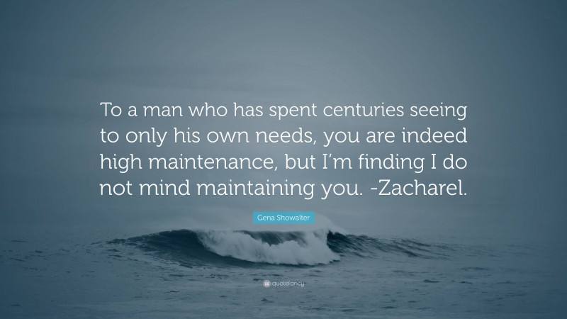 Gena Showalter Quote: “To a man who has spent centuries seeing to only his own needs, you are indeed high maintenance, but I’m finding I do not mind maintaining you. -Zacharel.”