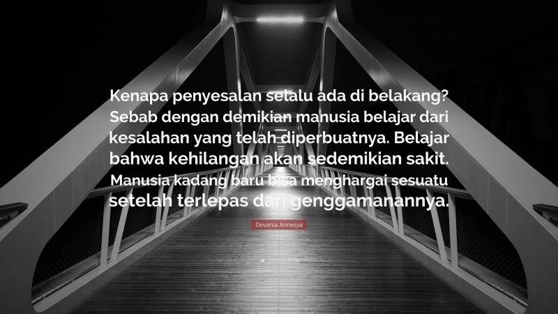 Devania Annesya Quote: “Kenapa penyesalan selalu ada di belakang? Sebab dengan demikian manusia belajar dari kesalahan yang telah diperbuatnya. Belajar bahwa kehilangan akan sedemikian sakit. Manusia kadang baru bisa menghargai sesuatu setelah terlepas dari genggamanannya.”