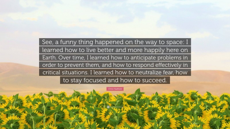 Chris Hadfield Quote: “See, a funny thing happened on the way to space: I learned how to live better and more happily here on Earth. Over time, I learned how to anticipate problems in order to prevent them, and how to respond effectively in critical situations. I learned how to neutralize fear, how to stay focused and how to succeed.”