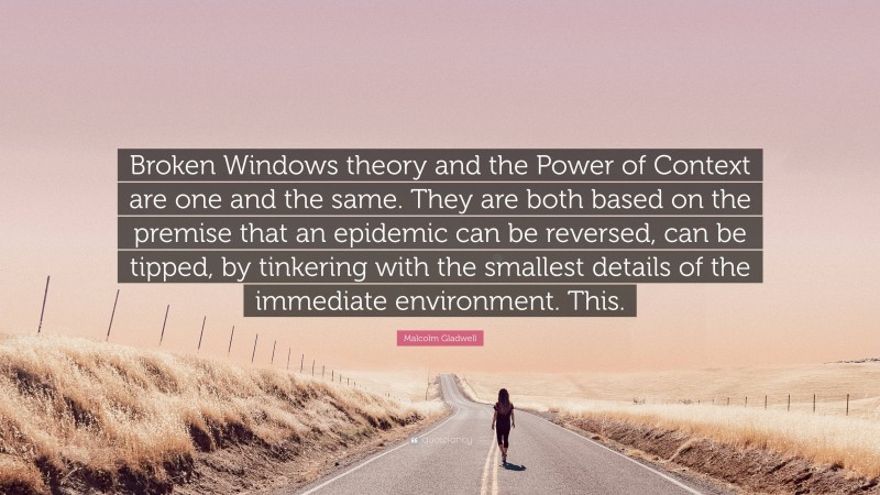 Malcolm Gladwell Quote: “Broken Windows theory and the Power of Context are one and the same. They are both based on the premise that an epidemic can be reversed, can be tipped, by tinkering with the smallest details of the immediate environment. This.”