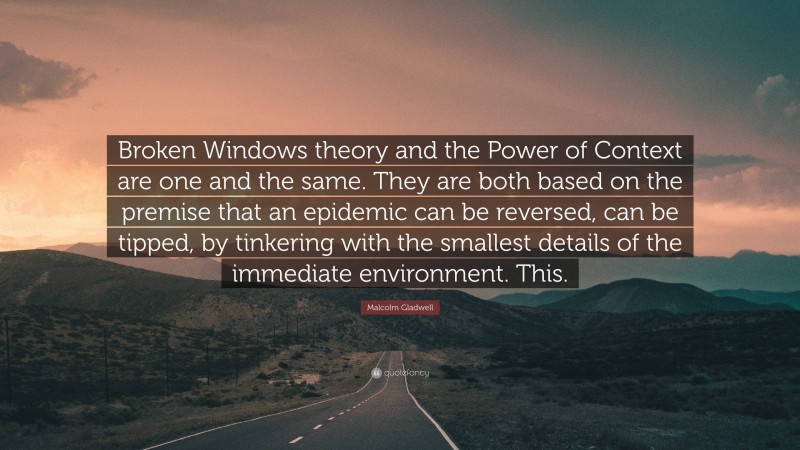 Malcolm Gladwell Quote: “Broken Windows theory and the Power of Context are one and the same. They are both based on the premise that an epidemic can be reversed, can be tipped, by tinkering with the smallest details of the immediate environment. This.”