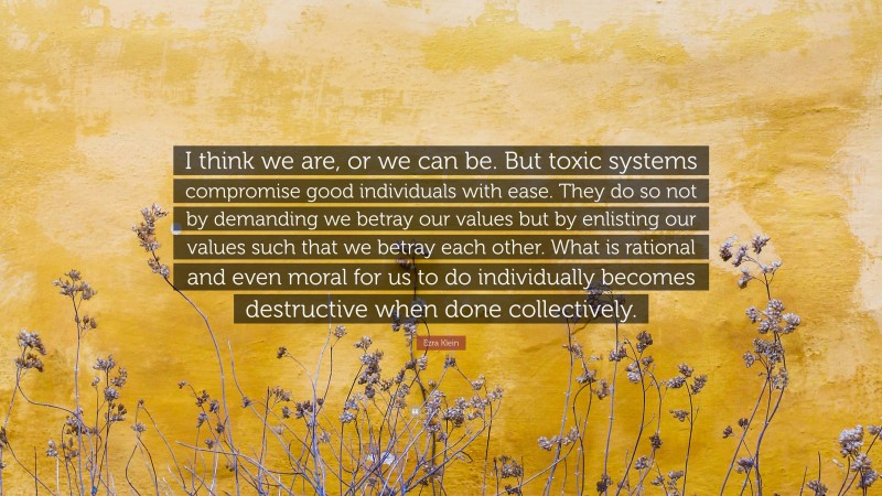 Ezra Klein Quote: “I think we are, or we can be. But toxic systems compromise good individuals with ease. They do so not by demanding we betray our values but by enlisting our values such that we betray each other. What is rational and even moral for us to do individually becomes destructive when done collectively.”