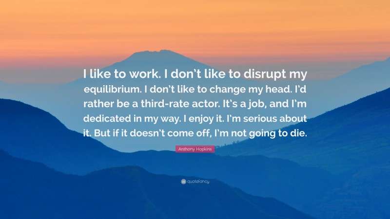 Anthony Hopkins Quote: “I like to work. I don’t like to disrupt my equilibrium. I don’t like to change my head. I’d rather be a third-rate actor. It’s a job, and I’m dedicated in my way. I enjoy it. I’m serious about it. But if it doesn’t come off, I’m not going to die.”