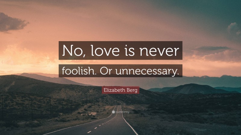 Elizabeth Berg Quote: “No, love is never foolish. Or unnecessary.”