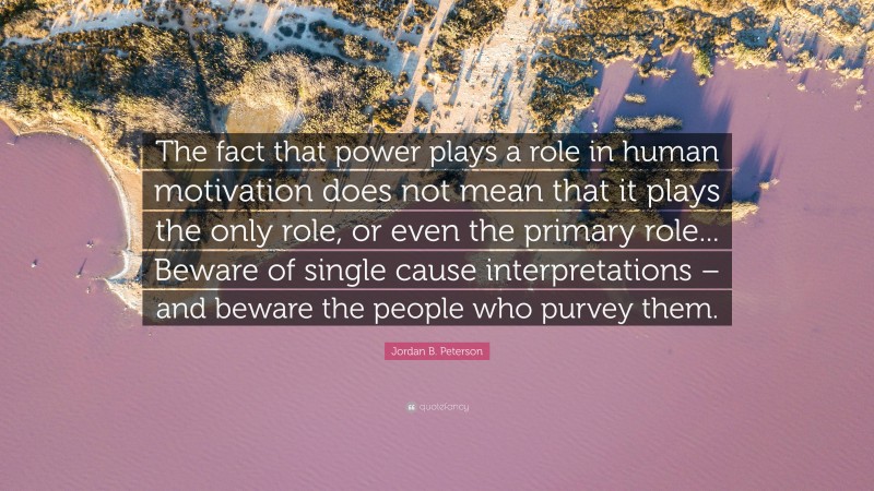 Jordan B. Peterson Quote: “The fact that power plays a role in human motivation does not mean that it plays the only role, or even the primary role... Beware of single cause interpretations – and beware the people who purvey them.”