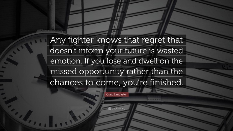 Craig Lancaster Quote: “Any fighter knows that regret that doesn’t inform your future is wasted emotion. If you lose and dwell on the missed opportunity rather than the chances to come, you’re finished.”