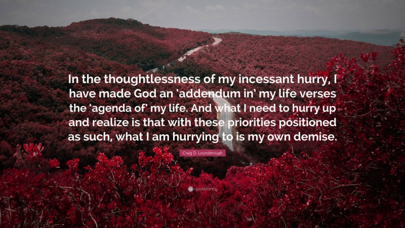 Craig D. Lounsbrough Quote: “In the thoughtlessness of my incessant hurry, I have made God an ‘addendum in’ my life verses the ‘agenda of’ my life. And what I need to hurry up and realize is that with these priorities positioned as such, what I am hurrying to is my own demise.”