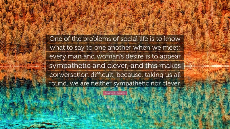 Jerome K. Jerome Quote: “One of the problems of social life is to know what to say to one another when we meet; every man and woman’s desire is to appear sympathetic and clever, and this makes conversation difficult, because, taking us all round, we are neither sympathetic nor clever.”