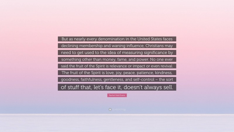 Rachel Held Evans Quote: “But as nearly every denomination in the United States faces declining membership and waning influence, Christians may need to get used to the idea of measuring significance by something other than money, fame, and power. No one ever said the fruit of the Spirit is relevance or impact or even revival. The fruit of the Spirit is love, joy, peace, patience, kindness, goodness, faithfulness, gentleness, and self-control – the sort of stuff that, let’s face it, doesn’t always sell.”