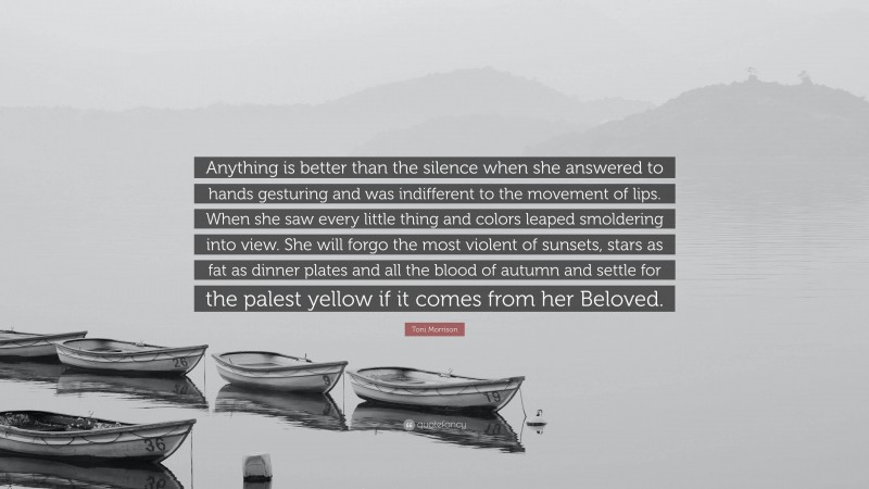 Toni Morrison Quote: “Anything is better than the silence when she answered to hands gesturing and was indifferent to the movement of lips. When she saw every little thing and colors leaped smoldering into view. She will forgo the most violent of sunsets, stars as fat as dinner plates and all the blood of autumn and settle for the palest yellow if it comes from her Beloved.”