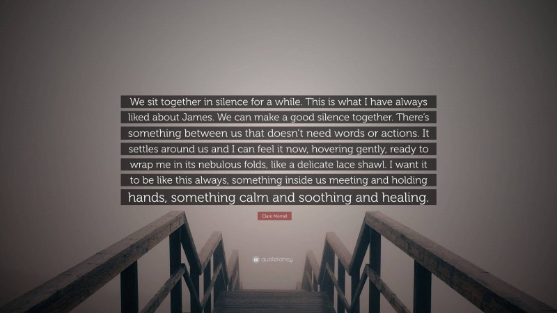 Clare Morrall Quote: “We sit together in silence for a while. This is what I have always liked about James. We can make a good silence together. There’s something between us that doesn’t need words or actions. It settles around us and I can feel it now, hovering gently, ready to wrap me in its nebulous folds, like a delicate lace shawl. I want it to be like this always, something inside us meeting and holding hands, something calm and soothing and healing.”