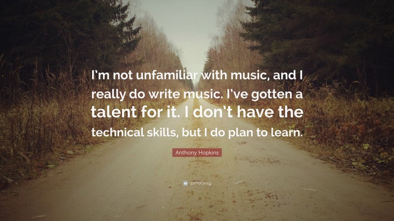 Anthony Hopkins Quote: “I’m not unfamiliar with music, and I really do write music. I’ve gotten a talent for it. I don’t have the technical skills, but I do plan to learn.”