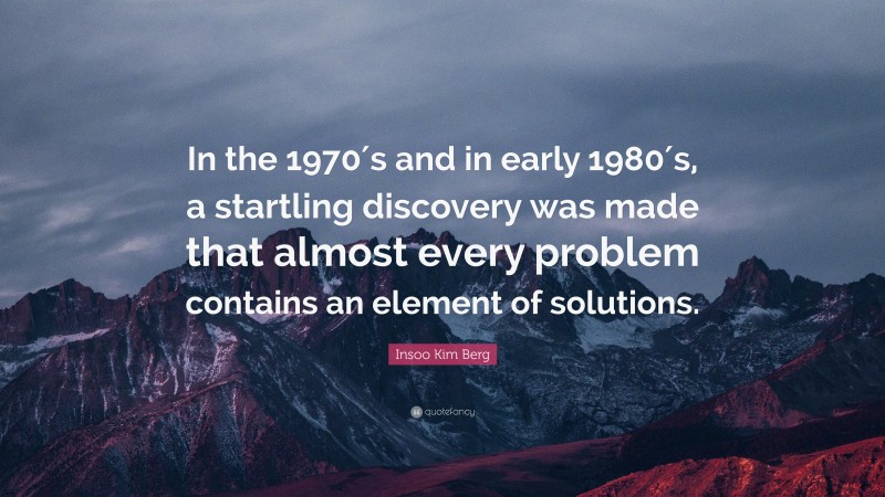 Insoo Kim Berg Quote: “In the 1970′s and in early 1980′s, a startling discovery was made that almost every problem contains an element of solutions.”