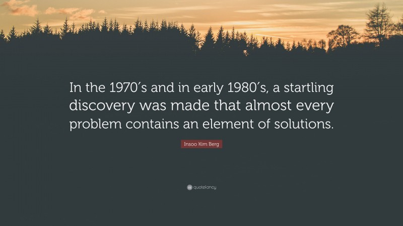 Insoo Kim Berg Quote: “In the 1970′s and in early 1980′s, a startling discovery was made that almost every problem contains an element of solutions.”