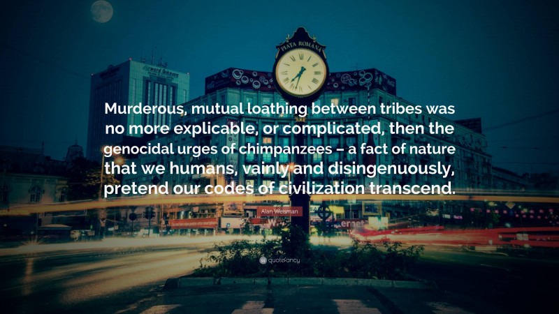 Alan Weisman Quote: “Murderous, mutual loathing between tribes was no more explicable, or complicated, then the genocidal urges of chimpanzees – a fact of nature that we humans, vainly and disingenuously, pretend our codes of civilization transcend.”