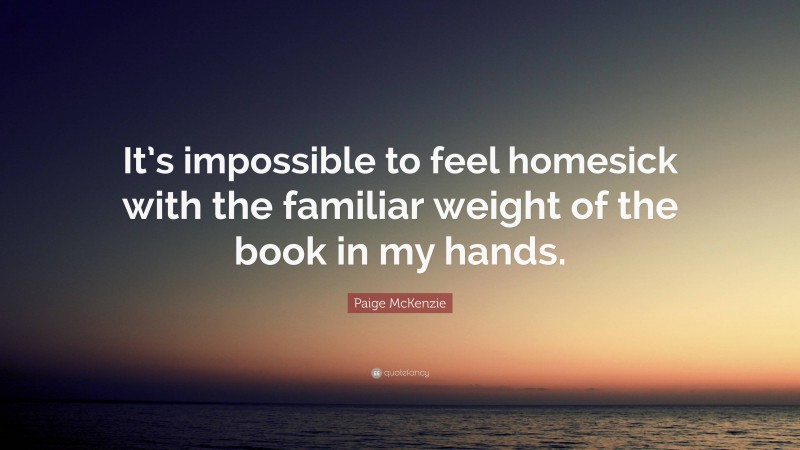 Paige McKenzie Quote: “It’s impossible to feel homesick with the familiar weight of the book in my hands.”