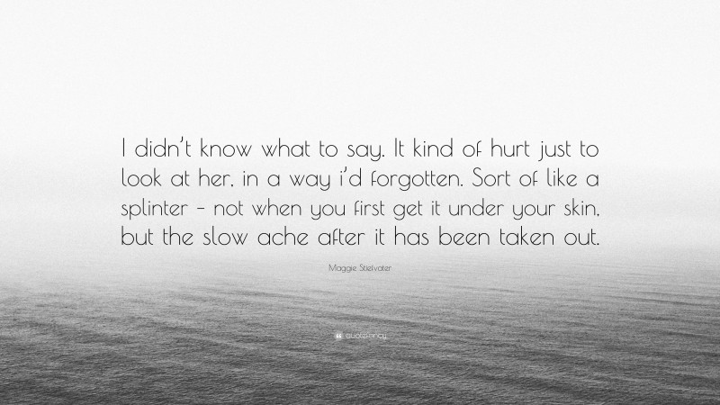 Maggie Stiefvater Quote: “I didn’t know what to say. It kind of hurt just to look at her, in a way i’d forgotten. Sort of like a splinter – not when you first get it under your skin, but the slow ache after it has been taken out.”