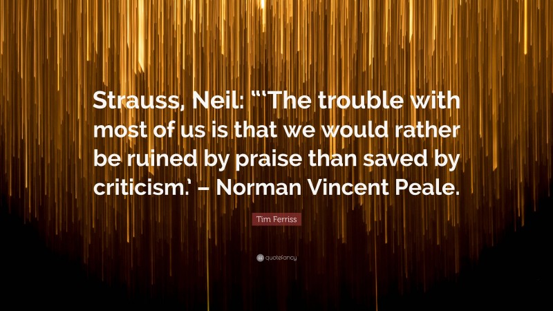 Tim Ferriss Quote: “Strauss, Neil: “‘The trouble with most of us is that we would rather be ruined by praise than saved by criticism.’ – Norman Vincent Peale.”