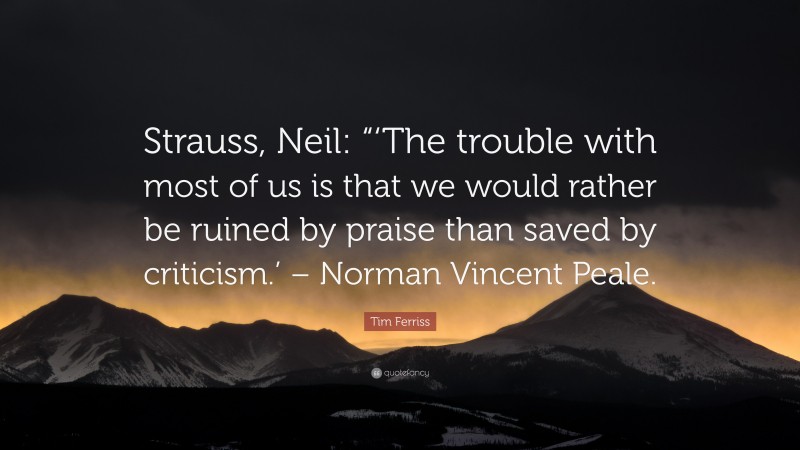Tim Ferriss Quote: “Strauss, Neil: “‘The trouble with most of us is that we would rather be ruined by praise than saved by criticism.’ – Norman Vincent Peale.”