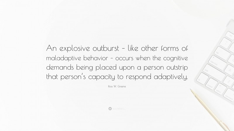 Ross W. Greene Quote: “An explosive outburst – like other forms of maladaptive behavior – occurs when the cognitive demands being placed upon a person outstrip that person’s capacity to respond adaptively.”