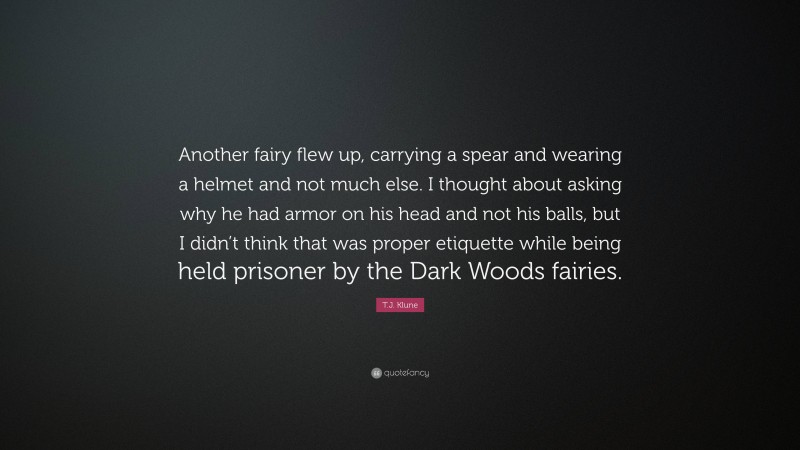 T.J. Klune Quote: “Another fairy flew up, carrying a spear and wearing a helmet and not much else. I thought about asking why he had armor on his head and not his balls, but I didn’t think that was proper etiquette while being held prisoner by the Dark Woods fairies.”