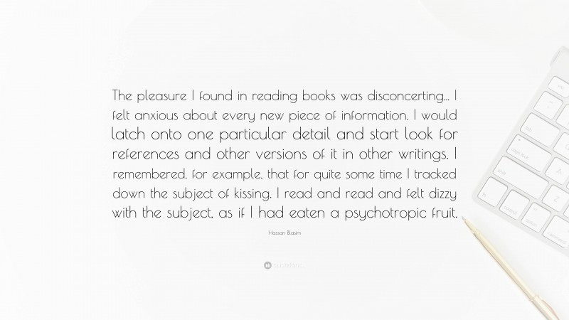 Hassan Blasim Quote: “The pleasure I found in reading books was disconcerting... I felt anxious about every new piece of information. I would latch onto one particular detail and start look for references and other versions of it in other writings. I remembered, for example, that for quite some time I tracked down the subject of kissing. I read and read and felt dizzy with the subject, as if I had eaten a psychotropic fruit.”