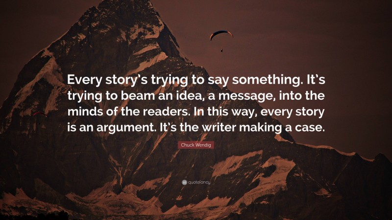 Chuck Wendig Quote: “Every story’s trying to say something. It’s trying to beam an idea, a message, into the minds of the readers. In this way, every story is an argument. It’s the writer making a case.”