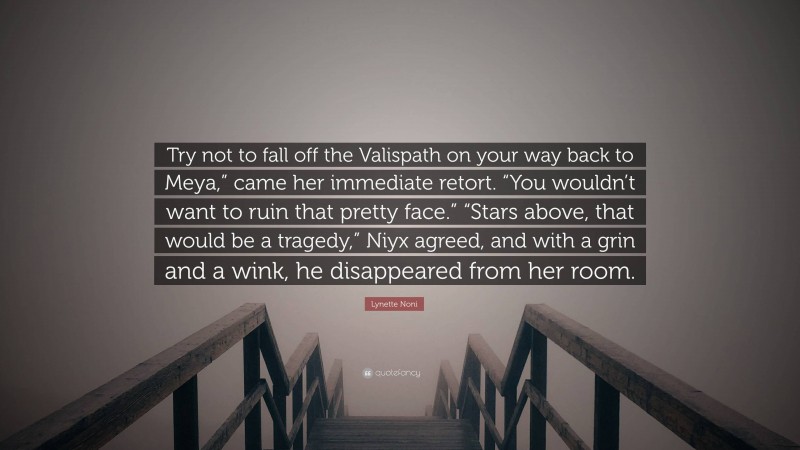 Lynette Noni Quote: “Try not to fall off the Valispath on your way back to Meya,” came her immediate retort. “You wouldn’t want to ruin that pretty face.” “Stars above, that would be a tragedy,” Niyx agreed, and with a grin and a wink, he disappeared from her room.”