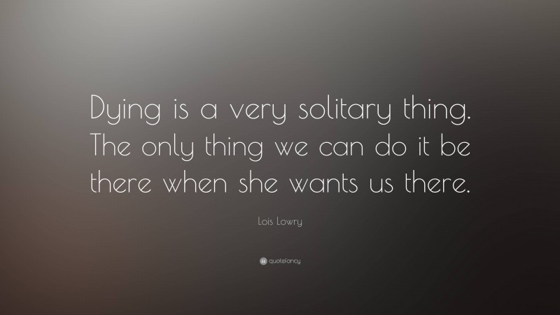 Lois Lowry Quote: “Dying is a very solitary thing. The only thing we can do it be there when she wants us there.”